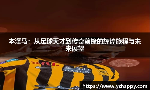 本泽马：从足球天才到传奇前锋的辉煌旅程与未来展望